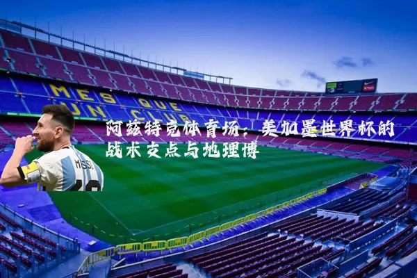 阿兹特克体育场：美加墨世界杯的战术支点与地理博弈