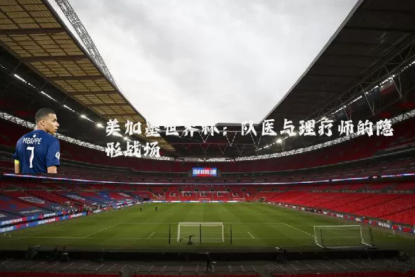 美加墨世界杯:队医与理疗师的隐形战场